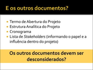    Termo de Abertura do Projeto
   Estrutura Analítica do Projeto
   Cronograma
   Lista de Stakeholders (informando o papel e a
    influência dentro do projeto)

    Os outros documentos devem ser
           desconsiderados?
 