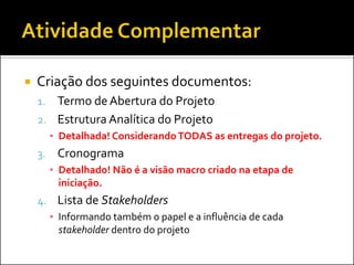    Criação dos seguintes documentos:
    1. Termo de Abertura do Projeto
    2. Estrutura Analítica do Projeto
         ▪ Detalhada! Considerando TODAS as entregas do projeto.
    3.    Cronograma
         ▪ Detalhado! Não é a visão macro criado na etapa de
           iniciação.
    4. Lista de Stakeholders
         ▪ Informando também o papel e a influência de cada
           stakeholder dentro do projeto
 