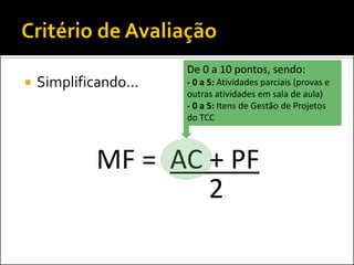 De 0 a 10 pontos, sendo:
   Simplificando...   - 0 a 5: Atividades parciais (provas e
                       outras atividades em sala de aula)
                       - 0 a 5: Itens de Gestão de Projetos
                       do TCC



             MF = AC + PF
                     2
 