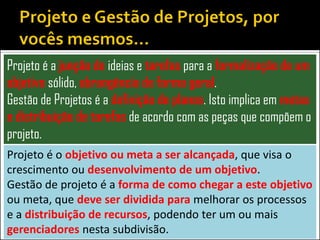 Projeto é a junção de ideias e tarefas para a formalização de um
objetivo sólido, abrangência de forma geral.
Gestão de Projetos é a definição de planos. Isto implica em metas
e distribuição de tarefas de acordo com as peças que compõem o
projeto.
Projeto é o objetivo ou meta a ser alcançada, que visa o
crescimento ou desenvolvimento de um objetivo.
Gestão de projeto é a forma de como chegar a este objetivo
ou meta, que deve ser dividida para melhorar os processos
e a distribuição de recursos, podendo ter um ou mais
gerenciadores nesta subdivisão.
 