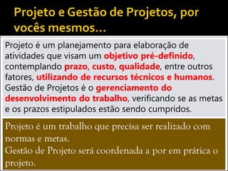 Projeto é um planejamento para elaboração de
atividades que visam um objetivo pré-definido,
contemplando prazo, custo, qualidade, entre outros
fatores, utilizando de recursos técnicos e humanos.
Gestão de Projetos é o gerenciamento do
desenvolvimento do trabalho, verificando se as metas
e os prazos estipulados estão sendo cumpridos.
Projeto é um trabalho que precisa ser realizado com
normas e metas.
Gestão de Projeto será coordenada a por em prática o
projeto.
 