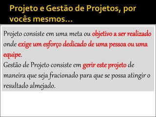 Projeto consiste em uma meta ou objetivo a ser realizado
onde exige um esforço dedicado de uma pessoa ou uma
equipe.
Gestão de Projeto consiste em gerir este projeto de
maneira que seja fracionado para que se possa atingir o
resultado almejado.
 