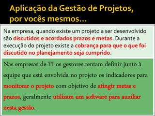 Na empresa, quando existe um projeto a ser desenvolvido
são discutidos e acordados prazos e metas. Durante a
execução do projeto existe a cobrança para que o que foi
discutido no planejamento seja cumprido.
Nas empresas de TI os gestores tentam definir junto à
equipe que está envolvida no projeto os indicadores para
monitorar o projeto com objetivo de atingir metas e
prazos, geralmente utilizam um software para auxiliar
nesta gestão.
 