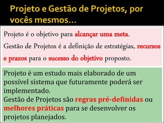 Projeto é o objetivo para alcançar uma meta.
Gestão de Projetos é a definição de estratégias, recursos
e prazos para o sucesso do objetivo proposto.
Projeto é um estudo mais elaborado de um
possível sistema que futuramente poderá ser
implementado.
Gestão de Projetos são regras pré-definidas ou
melhores práticas para se desenvolver os
projetos planejados.
 