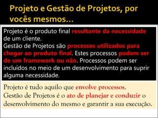 Projeto é o produto final resultante da necessidade
de um cliente.
Gestão de Projetos são processos utilizados para
chegar ao produto final. Estes processos podem ser
de um framework ou não. Processos podem ser
incluídos no meio de um desenvolvimento para suprir
alguma necessidade.
Projeto é tudo aquilo que envolve processos.
Gestão de Projetos é o ato de planejar e conduzir o
desenvolvimento do mesmo e garantir a sua execução.
 