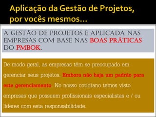 A Gestão de Projetos é aplicada nas
empresas com base nas boas práticas
do PMBoK.

De modo geral, as empresas têm se preocupado em
gerenciar seus projetos. Embora não haja um padrão para
este gerenciamento. No nosso cotidiano temos visto
empresas que possuem profissionais especialistas e / ou
líderes com esta responsabilidade.
 