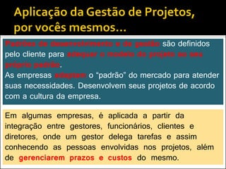 Padrões de desenvolvimento e de gestão são definidos
pelo cliente para adequar o modelo do projeto ao seu
próprio padrão.
As empresas adaptam o “padrão” do mercado para atender
suas necessidades. Desenvolvem seus projetos de acordo
com a cultura da empresa.

Em algumas empresas, é aplicada a partir da
integração entre gestores, funcionários, clientes e
diretores, onde um gestor delega tarefas e assim
conhecendo as pessoas envolvidas nos projetos, além
de gerenciarem prazos e custos do mesmo.
 