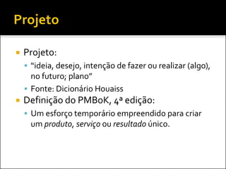    Projeto:
     “ideia, desejo, intenção de fazer ou realizar (algo),
      no futuro; plano”
     Fonte: Dicionário Houaiss
   Definição do PMBoK, 4ª edição:
     Um esforço temporário empreendido para criar
     um produto, serviço ou resultado único.
 