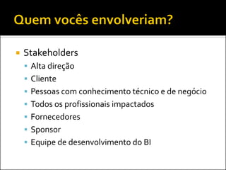    Stakeholders
     Alta direção
     Cliente
     Pessoas com conhecimento técnico e de negócio
     Todos os profissionais impactados
     Fornecedores
     Sponsor
     Equipe de desenvolvimento do BI
 