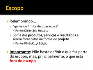   Relembrando...
     “gama ou limite de operações”
      ▪ Fonte: Dicionário Houaiss
     Soma dos produtos, serviços e resultados a
     serem fornecidos na forma de projeto
      ▪ Fonte: PMBoK, 4ª Edição

   Importante: Não basta definir o que faz parte
    do escopo, mas, principalmente, o que está
    fora do escopo
 