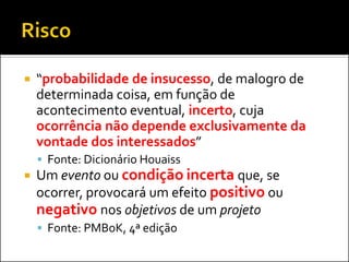    “probabilidade de insucesso, de malogro de
    determinada coisa, em função de
    acontecimento eventual, incerto, cuja
    ocorrência não depende exclusivamente da
    vontade dos interessados”
     Fonte: Dicionário Houaiss
   Um evento ou condição incerta que, se
    ocorrer, provocará um efeito positivo ou
    negativo nos objetivos de um projeto
     Fonte: PMBoK, 4ª edição
 