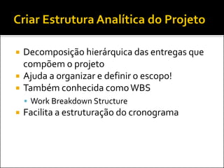    Decomposição hierárquica das entregas que
    compõem o projeto
   Ajuda a organizar e definir o escopo!
   Também conhecida como WBS
     Work Breakdown Structure
   Facilita a estruturação do cronograma
 