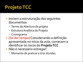    Iniciem a estruturação dos seguintes
    documentos:
     Termo de Abertura do projeto
     Estrutura Analítica do Projeto
     Cronograma
 [Se der tempo] Considerando a definição
  apresentada no início da aula, comecem a
  identificar os riscos do Projeto TCC
 Não é necessário entregar!
     Momento de praticar e tirar dúvidas
 