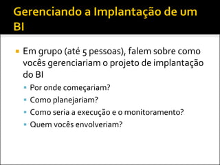    Em grupo (até 5 pessoas), falem sobre como
    vocês gerenciariam o projeto de implantação
    do BI
     Por onde começariam?
     Como planejariam?
     Como seria a execução e o monitoramento?
     Quem vocês envolveriam?
 