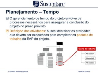 Planejamento – Tempo
 O gerenciamento de tempo do projeto envolve os
  processos necessários para assegurar a conclusão do
  projeto no prazo previsto.
 Definição das atividades: busca identificar as atividades
  que devem ser executadas para completar os pacotes de
  trabalho da EAP do projeto.

                                                Pacote de Trabalho

                                                             Atividade 1

                                                             Atividade 2

                                                             Atividade 3




 © Professor Nikolai Albuquerque                 Gestão de Projetos
 