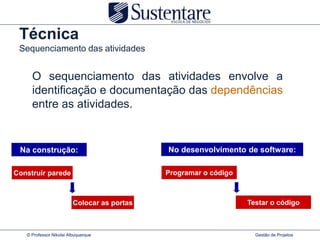 Técnica
 Sequenciamento das atividades


     O sequenciamento das atividades envolve a
     identificação e documentação das dependências
     entre as atividades.


 Na construção:                              No desenvolvimento de software:

Construir parede                             Programar o código



                         Colocar as portas                        Testar o código



   © Professor Nikolai Albuquerque                                  Gestão de Projetos
 