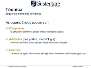 Técnica
Sequenciamento das atividades


As dependências podem ser:
 Obrigatórias
     “É obrigatório construir a parede antes de colocar as portas”


 Arbitradas (boa prática, metodologia)
     “Acho que devemos pintar a parede antes de colocar o carpete”


 Externas
     “Depende de algum fator externo, entrega de um fornecedor, aprovações legais, etc.”




 © Professor Nikolai Albuquerque                                        Gestão de Projetos
 
