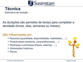 Técnica
 Estimativa de duração



As durações são períodos de tempo para completar a
atividade (horas, dias, semanas ou meses).

São influenciadas por:
     Recursos (quantidade, disponibilidade, habilidades, ... )
     Produtividade (ambiente, compartilhamento, ... )
     Restrições e premissas (físicas, externas, ... )
     Informações históricas
     Riscos


   © Professor Nikolai Albuquerque                            Gestão de Projetos
 