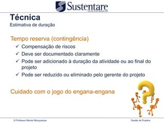 Técnica
Estimativa de duração


Tempo reserva (contingência)
   Compensação de riscos
   Deve ser documentado claramente
   Pode ser adicionado à duração da atividade ou ao final do
    projeto
   Pode ser reduzido ou eliminado pelo gerente do projeto


Cuidado com o jogo do engana-engana



 © Professor Nikolai Albuquerque                    Gestão de Projetos
 