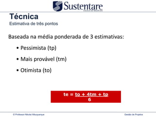 Técnica
Estimativa de três pontos


Baseada na média ponderada de 3 estimativas:
   • Pessimista (tp)
   • Mais provável (tm)
   • Otimista (to)


                                   te = to + 4tm + tp
                                             6


 © Professor Nikolai Albuquerque                        Gestão de Projetos
 