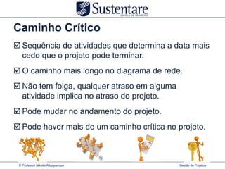 Caminho Crítico
 Sequência de atividades que determina a data mais
  cedo que o projeto pode terminar.
 O caminho mais longo no diagrama de rede.
 Não tem folga, qualquer atraso em alguma
  atividade implica no atraso do projeto.
 Pode mudar no andamento do projeto.
 Pode haver mais de um caminho crítica no projeto.



 © Professor Nikolai Albuquerque             Gestão de Projetos
 