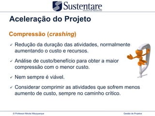 Aceleração do Projeto
Compressão (crashing)
    Redução da duração das atividades, normalmente
     aumentando o custo e recursos.
    Análise de custo/benefício para obter a maior
     compressão com o menor custo.
    Nem sempre é viável.
    Considerar comprimir as atividades que sofrem menos
     aumento de custo, sempre no caminho crítico.


    © Professor Nikolai Albuquerque                  Gestão de Projetos
 