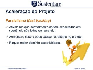 Aceleração do Projeto
Paralelismo (fast tracking)
   Atividades que normalmente seriam executadas em
    seqüência são feitas em paralelo.
   Aumenta o risco e pode causar retrabalho no projeto.
   Requer maior domínio das atividades.




 © Professor Nikolai Albuquerque                  Gestão de Projetos
 