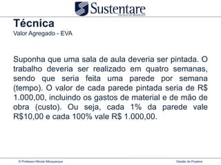 Técnica
Valor Agregado - EVA



Suponha que uma sala de aula deveria ser pintada. O
trabalho deveria ser realizado em quatro semanas,
sendo que seria feita uma parede por semana
(tempo). O valor de cada parede pintada seria de R$
1.000,00, incluindo os gastos de material e de mão de
obra (custo). Ou seja, cada 1% da parede vale
R$10,00 e cada 100% vale R$ 1.000,00.




 © Professor Nikolai Albuquerque            Gestão de Projetos
 