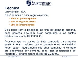 Técnica
Valor Agregado - EVA
Na 2ª semana o encarregado avaliou:
        100% da primeira parede
        50% da segunda parede
        25% da terceira parede

De acordo com o planejado, ao final da segunda semana,
duas paredes deveriam estar concluídas e os custos
relativos seriam de R$ 2.000,00.

Acontece que os custos da tinta comprada para aquela
semana foram maiores que o previsto e os funcionários
foram pagos integralmente nas duas semanas (o contrato
era pagamento por semana, sem estar condicionado ao
resultado). Portanto foram gastos R$ 2.250,00.
 © Professor Nikolai Albuquerque           Gestão de Projetos
 