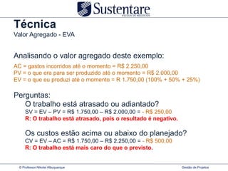 Técnica
Valor Agregado - EVA


Analisando o valor agregado deste exemplo:
AC = gastos incorridos até o momento = R$ 2.250,00
PV = o que era para ser produzido até o momento = R$ 2.000,00
EV = o que eu produzi até o momento = R 1.750,00 (100% + 50% + 25%)

Perguntas:
   O trabalho está atrasado ou adiantado?
     SV = EV – PV = R$ 1.750,00 – R$ 2.000,00 = - R$ 250,00
     R: O trabalho está atrasado, pois o resultado é negativo.

     Os custos estão acima ou abaixo do planejado?
     CV = EV – AC = R$ 1.750,00 – R$ 2.250,00 = - R$ 500,00
     R: O trabalho está mais caro do que o previsto.


 © Professor Nikolai Albuquerque                                 Gestão de Projetos
 