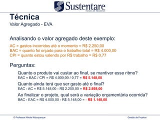 Técnica
Valor Agregado - EVA


Analisando o valor agregado deste exemplo:
AC = gastos incorridos até o momento = R$ 2.250,00
BAC = quanto foi orçado para o trabalho total = R$ 4.000,00
CPI = quanto estou valendo por R$ trabalho = R$ 0,77

Perguntas:
      Quanto o produto vai custar ao final, se mantiver esse ritmo?
      EAC = BAC / CPI = R$ 4.000,00 / 0,77 = R$ 5.148,00
      Quanto ainda terá que ser gasto até o final?
      EAC - AC = R$ 5.148,00 - R$ 2.250,00 = R$ 2.898,00
      Ao finalizar o projeto, qual será a variação orçamentária ocorrida?
      BAC - EAC = R$ 4.000,00 - R$ 5.148,00 = - R$ 1.148,00



  © Professor Nikolai Albuquerque                             Gestão de Projetos
 