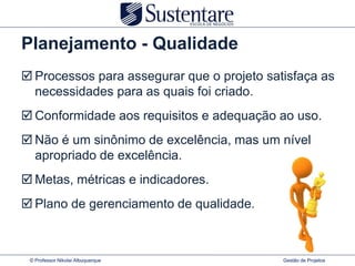 Planejamento - Qualidade
 Processos para assegurar que o projeto satisfaça as
  necessidades para as quais foi criado.
 Conformidade aos requisitos e adequação ao uso.
 Não é um sinônimo de excelência, mas um nível
  apropriado de excelência.
 Metas, métricas e indicadores.
 Plano de gerenciamento de qualidade.



 © Professor Nikolai Albuquerque            Gestão de Projetos
 