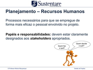 Planejamento – Recursos Humanos
Processos necessários para que se empregue de
forma mais eficaz o pessoal envolvido no projeto.

Papéis e responsabilidades: devem estar claramente
designados aos stakeholders apropriados.
                                                 Quem decide
                                   Quem faz        o quê?
                                    o quê?




 © Professor Nikolai Albuquerque              Gestão de Projetos
 