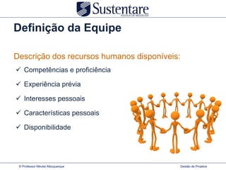 Definição da Equipe

Descrição dos recursos humanos disponíveis:
 Competências e proficiência

 Experiência prévia

 Interesses pessoais

 Características pessoais

 Disponibilidade




 © Professor Nikolai Albuquerque          Gestão de Projetos
 