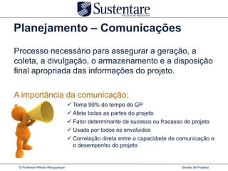Planejamento – Comunicações
Processo necessário para assegurar a geração, a
coleta, a divulgação, o armazenamento e a disposição
final apropriada das informações do projeto.

A importância da comunicação:
                                    Toma 90% do tempo do GP
                                    Afeta todas as partes do projeto
                                    Fator determinante de sucesso ou fracasso do projeto
                                    Usado por todos os envolvidos
                                    Correlação direta entre a capacidade de comunicação e
                                     o desempenho do projeto


 © Professor Nikolai Albuquerque                                             Gestão de Projetos
 