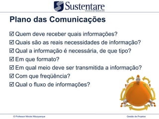 Plano das Comunicações
 Quem deve receber quais informações?
 Quais são as reais necessidades de informação?
 Qual a informação é necessária, de que tipo?
 Em que formato?
 Em qual meio deve ser transmitida a informação?
 Com que freqüência?
 Qual o fluxo de informações?




 © Professor Nikolai Albuquerque           Gestão de Projetos
 