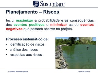 Planejamento – Riscos
Inclui maximizar a probabilidade e as consequências
dos eventos positivos e minimizar as de eventos
negativos que possam ocorrer no projeto.

Processo sistemático de:
• identificação de riscos
• análise dos riscos
• respostas aos riscos



 © Professor Nikolai Albuquerque         Gestão de Projetos
 