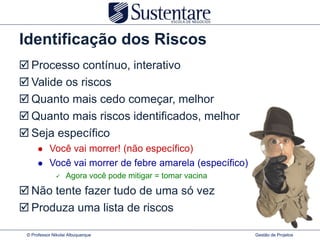 Identificação dos Riscos
 Processo contínuo, interativo
 Valide os riscos
 Quanto mais cedo começar, melhor
 Quanto mais riscos identificados, melhor
 Seja específico
          Você vai morrer! (não específico)
          Você vai morrer de febre amarela (específico)
                  Agora você pode mitigar = tomar vacina

 Não tente fazer tudo de uma só vez
 Produza uma lista de riscos

 © Professor Nikolai Albuquerque                            Gestão de Projetos
 