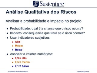 Análise Qualitativa dos Riscos
Analisar a probabilidade e impacto no projeto
   Probabilidade: qual é a chance que o risco ocorra?
   Impacto: consequência que trará se o risco ocorrer?
   Usar indicadores subjetivos:
          Alto
          Médio
          Baixo
   Associar a valores numéricos:
          0,9 = alto
          0,5 = médio
          0,1 = baixo
 © Professor Nikolai Albuquerque                 Gestão de Projetos
 