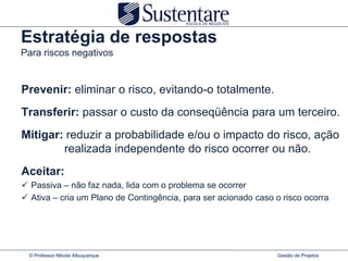Estratégia de respostas
Para riscos negativos


Prevenir: eliminar o risco, evitando-o totalmente.
Transferir: passar o custo da conseqüência para um terceiro.
Mitigar: reduzir a probabilidade e/ou o impacto do risco, ação
        realizada independente do risco ocorrer ou não.
Aceitar:
 Passiva – não faz nada, lida com o problema se ocorrer
 Ativa – cria um Plano de Contingência, para ser acionado caso o risco ocorra




  © Professor Nikolai Albuquerque                                Gestão de Projetos
 