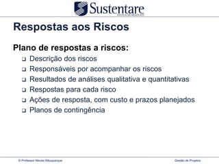 Respostas aos Riscos
Plano de respostas a riscos:
       Descrição dos riscos
       Responsáveis por acompanhar os riscos
       Resultados de análises qualitativa e quantitativas
       Respostas para cada risco
       Ações de resposta, com custo e prazos planejados
       Planos de contingência




 © Professor Nikolai Albuquerque                   Gestão de Projetos
 