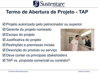 Termo de Abertura de Projeto - TAP

 Projeto autorizado pelo patrocinador ou superior
 Gerente do projeto nomeado
 Escopo do projeto
 Justificativa do projeto
 Restrições e premissas iniciais
 Descrição do produto ou serviço
 Deve conter os principais stakeholders
 TAP vs. proposta comercial ou contrato?

   © Professor Nikolai Albuquerque             Gestão de Projetos
 