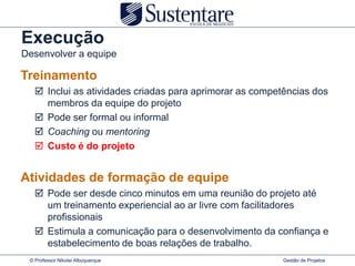 Execução
Desenvolver a equipe

Treinamento
    Inclui as atividades criadas para aprimorar as competências dos
     membros da equipe do projeto
    Pode ser formal ou informal
    Coaching ou mentoring
    Custo é do projeto


Atividades de formação de equipe
    Pode ser desde cinco minutos em uma reunião do projeto até
     um treinamento experiencial ao ar livre com facilitadores
     profissionais
    Estimula a comunicação para o desenvolvimento da confiança e
     estabelecimento de boas relações de trabalho.
 © Professor Nikolai Albuquerque                          Gestão de Projetos
 