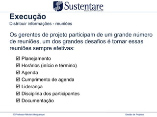 Execução
Distribuir informações - reuniões

Os gerentes de projeto participam de um grande número
de reuniões, um dos grandes desafios é tornar essas
reuniões sempre efetivas:
        Planejamento
        Horários (início e término)
        Agenda
        Cumprimento de agenda
        Liderança
        Disciplina dos participantes
        Documentação

 © Professor Nikolai Albuquerque          Gestão de Projetos
 