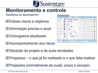 Monitoramento e controle
Relatórios de desempenho

 Índices claros e objetivos

 Informação precisa e atual

 Cronograma atualizado

 Acompanhamento dos riscos

 Situação do projeto e de suas atividades

 Progresso – o que já foi realizado e o que falta realizar

 Projeções (normalmente de custo, prazo e escopo)
 © Professor Nikolai Albuquerque               Gestão de Projetos
 