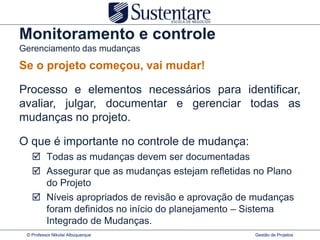 Monitoramento e controle
Gerenciamento das mudanças
Se o projeto começou, vai mudar!

Processo e elementos necessários para identificar,
avaliar, julgar, documentar e gerenciar todas as
mudanças no projeto.

O que é importante no controle de mudança:
    Todas as mudanças devem ser documentadas
    Assegurar que as mudanças estejam refletidas no Plano
     do Projeto
    Níveis apropriados de revisão e aprovação de mudanças
     foram definidos no início do planejamento – Sistema
     Integrado de Mudanças.
 © Professor Nikolai Albuquerque                 Gestão de Projetos
 
