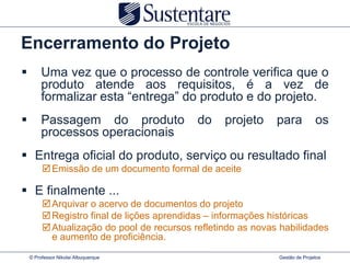 Encerramento do Projeto
        Uma vez que o processo de controle verifica que o
         produto atende aos requisitos, é a vez de
         formalizar esta “entrega” do produto e do projeto.
        Passagem do produto                do    projeto     para           os
         processos operacionais
 Entrega oficial do produto, serviço ou resultado final
          Emissão de um documento formal de aceite

 E finalmente ...
          Arquivar o acervo de documentos do projeto
          Registro final de lições aprendidas – informações históricas
          Atualização do pool de recursos refletindo as novas habilidades
           e aumento de proficiência.
    © Professor Nikolai Albuquerque                           Gestão de Projetos
 