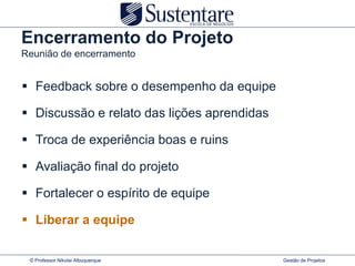 Encerramento do Projeto
Reunião de encerramento


 Feedback sobre o desempenho da equipe

 Discussão e relato das lições aprendidas

 Troca de experiência boas e ruins

 Avaliação final do projeto

 Fortalecer o espírito de equipe

 Liberar a equipe

 © Professor Nikolai Albuquerque             Gestão de Projetos
 