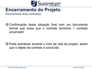 Encerramento do Projeto
Encerramento do(s) contrato(s)



 Confirmação desta situação final com um documento
  formal que avisa que o contrato terminou = contrato
  encerrado!


 Pode acontecer durante o ciclo de vida do projeto, assim
  que o objeto do contrato é concluído.




 © Professor Nikolai Albuquerque               Gestão de Projetos
 