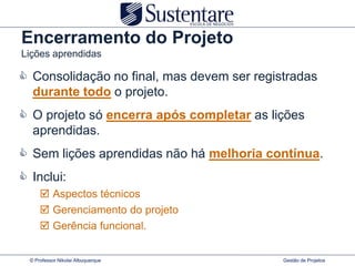 Encerramento do Projeto
Lições aprendidas

 Consolidação no final, mas devem ser registradas
  durante todo o projeto.
 O projeto só encerra após completar as lições
  aprendidas.
 Sem lições aprendidas não há melhoria contínua.
 Inclui:
       Aspectos técnicos
       Gerenciamento do projeto
       Gerência funcional.


  © Professor Nikolai Albuquerque           Gestão de Projetos
 